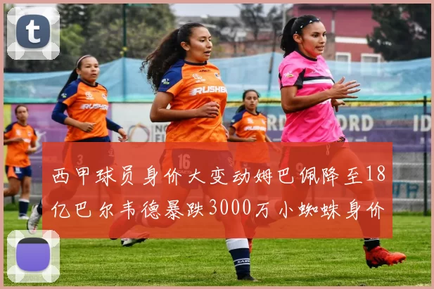西甲球员身价大变动姆巴佩降至18亿巴尔韦德暴跌3000万小蜘蛛身价达1亿